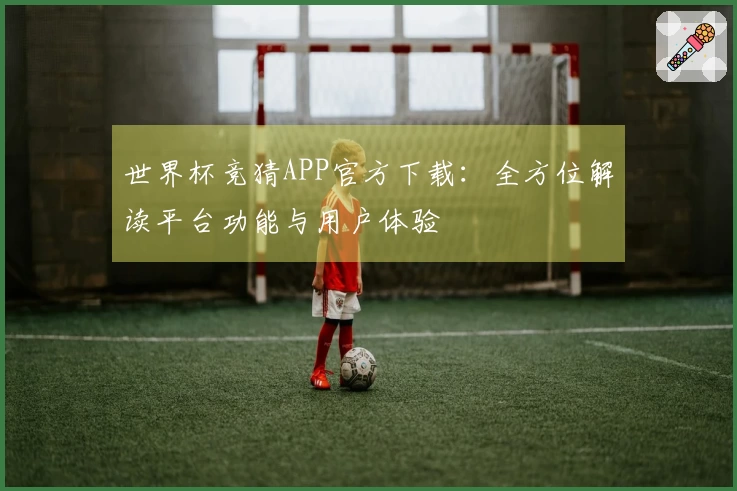世界杯竞猜APP官方下载：全方位解读平台功能与用户体验